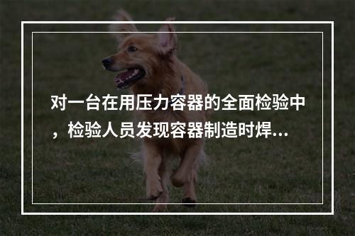 对一台在用压力容器的全面检验中，检验人员发现容器制造时焊缝存