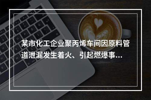 某市化工企业聚丙烯车间因原料管道泄漏发生着火、引起燃爆事故。