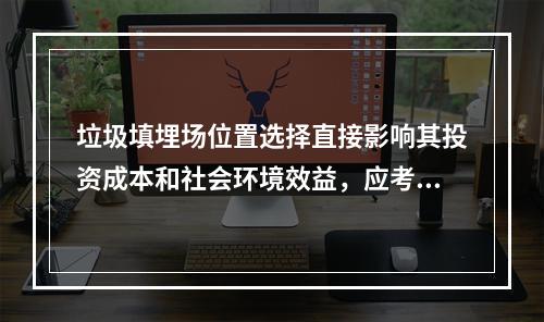 垃圾填埋场位置选择直接影响其投资成本和社会环境效益，应考虑（