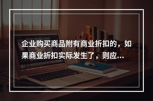 企业购买商品附有商业折扣的，如果商业折扣实际发生了，则应按扣