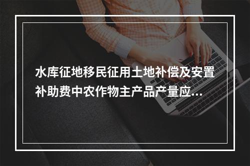 水库征地移民征用土地补偿及安置补助费中农作物主产品产量应选