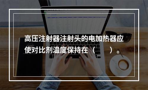 高压注射器注射头的电加热器应使对比剂温度保持在（　　）。