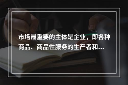 市场最重要的主体是企业，即各种商品、商品性服务的生产者和经营