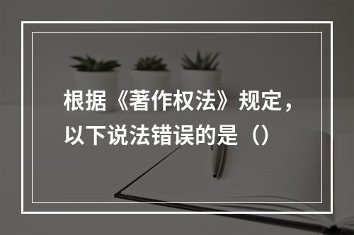 根据《著作权法》规定，以下说法错误的是（）