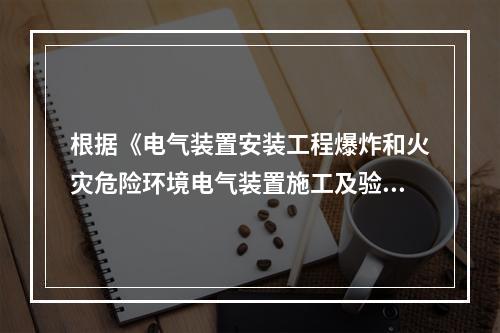 根据《电气装置安装工程爆炸和火灾危险环境电气装置施工及验收规