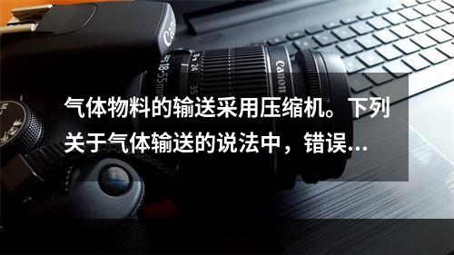 气体物料的输送采用压缩机。下列关于气体输送的说法中，错误的是