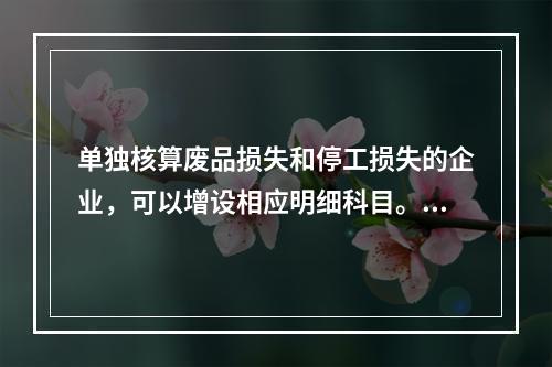 单独核算废品损失和停工损失的企业，可以增设相应明细科目。（　