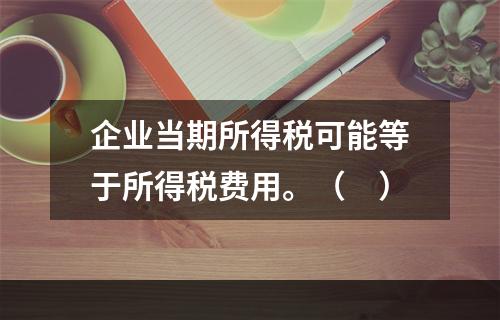 企业当期所得税可能等于所得税费用。（　）