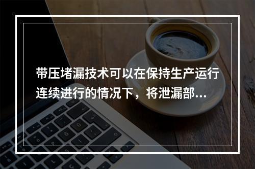 带压堵漏技术可以在保持生产运行连续进行的情况下，将泄漏部位密