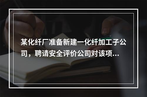 某化纤厂准备新建一化纤加工子公司，聘请安全评价公司对该项目进