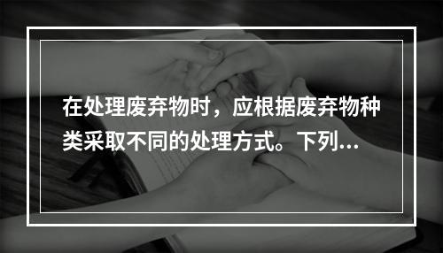 在处理废弃物时，应根据废弃物种类采取不同的处理方式。下列关于