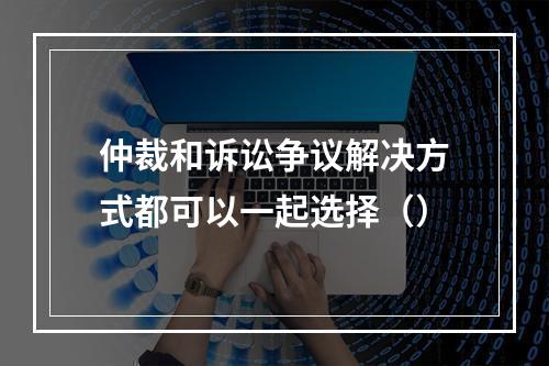 仲裁和诉讼争议解决方式都可以一起选择（）