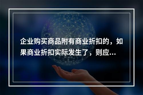 企业购买商品附有商业折扣的，如果商业折扣实际发生了，则应按扣