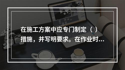 在施工方案中应专门制定（  ）措施，并写明要求。在作业时请电