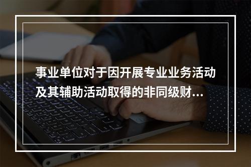 事业单位对于因开展专业业务活动及其辅助活动取得的非同级财政拨