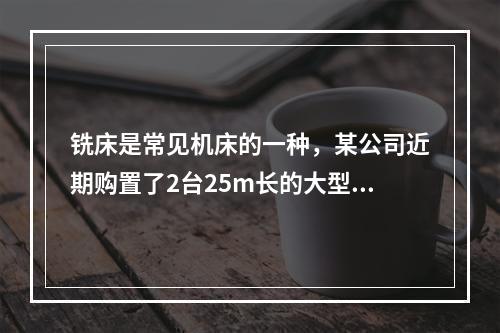 铣床是常见机床的一种，某公司近期购置了2台25m长的大型龙门