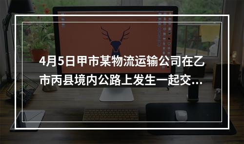 4月5日甲市某物流运输公司在乙市丙县境内公路上发生一起交通事