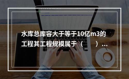 水库总库容大于等于10亿m3的工程其工程规模属于（　　）。