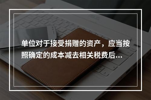 单位对于接受捐赠的资产，应当按照确定的成本减去相关税费后的净