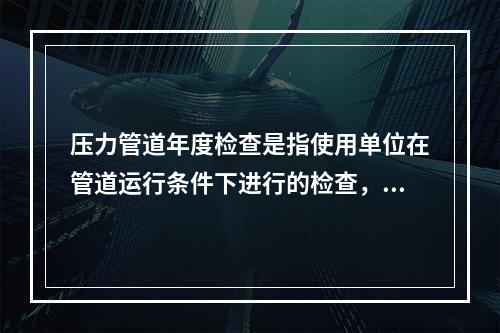 压力管道年度检查是指使用单位在管道运行条件下进行的检查，根据