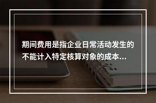 期间费用是指企业日常活动发生的不能计入特定核算对象的成本，应