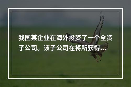 我国某企业在海外投资了一个全资子公司。该子公司在将所获得的利