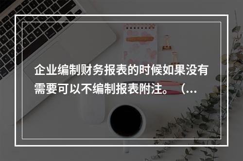 企业编制财务报表的时候如果没有需要可以不编制报表附注。（　）