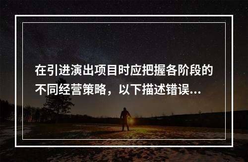 在引进演出项目时应把握各阶段的不同经营策略，以下描述错误的是