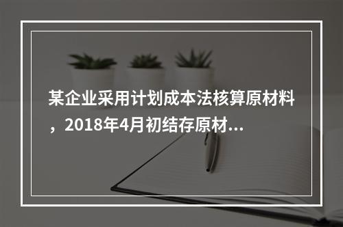 某企业采用计划成本法核算原材料，2018年4月初结存原材料计