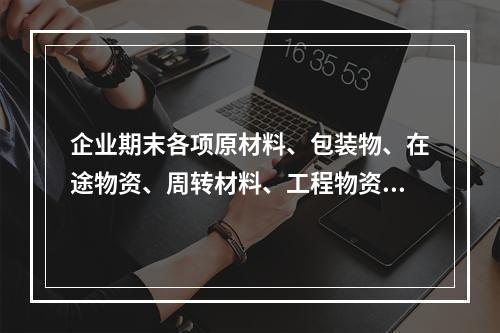 企业期末各项原材料、包装物、在途物资、周转材料、工程物资都需