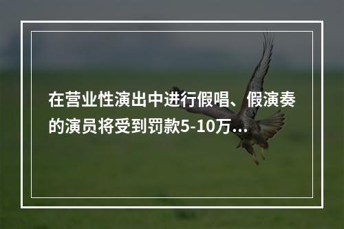 在营业性演出中进行假唱、假演奏的演员将受到罚款5-10万元的