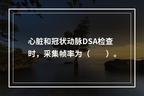 心脏和冠状动脉DSA检查时，采集帧率为（　　）。