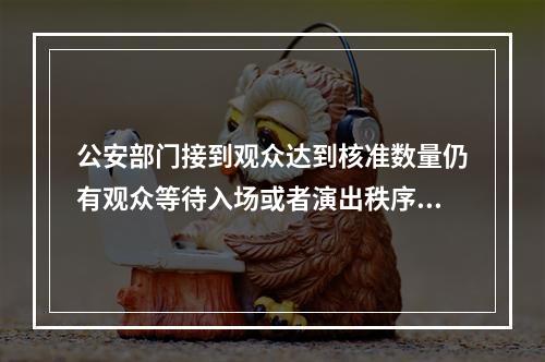 公安部门接到观众达到核准数量仍有观众等待入场或者演出秩序混乱