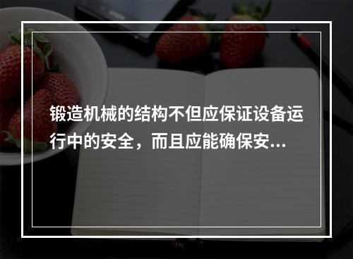 锻造机械的结构不但应保证设备运行中的安全，而且应能确保安装、