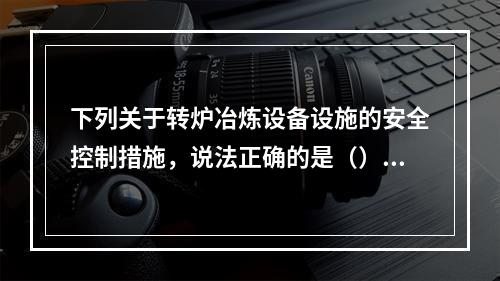 下列关于转炉冶炼设备设施的安全控制措施，说法正确的是（）。