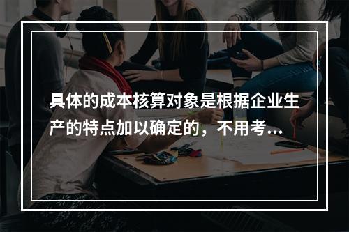 具体的成本核算对象是根据企业生产的特点加以确定的，不用考虑成