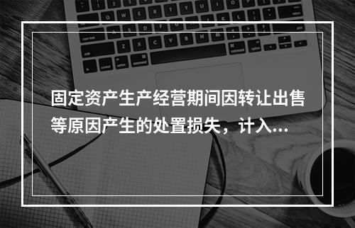 固定资产生产经营期间因转让出售等原因产生的处置损失，计入营业