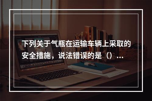 下列关于气瓶在运输车辆上采取的安全措施，说法错误的是（）。