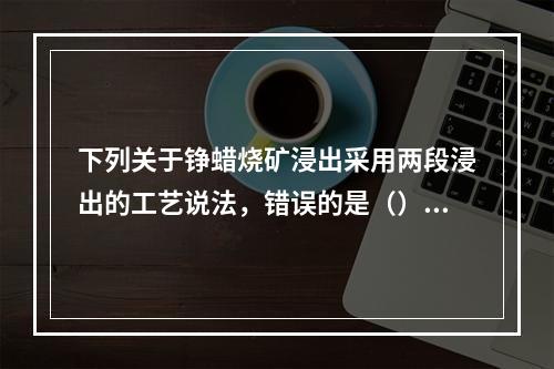 下列关于铮蜡烧矿浸出采用两段浸出的工艺说法，错误的是（）。