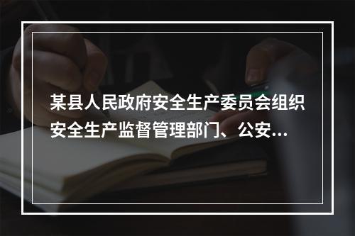 某县人民政府安全生产委员会组织安全生产监督管理部门、公安消防