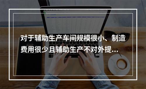 对于辅助生产车间规模很小、制造费用很少且辅助生产不对外提供产