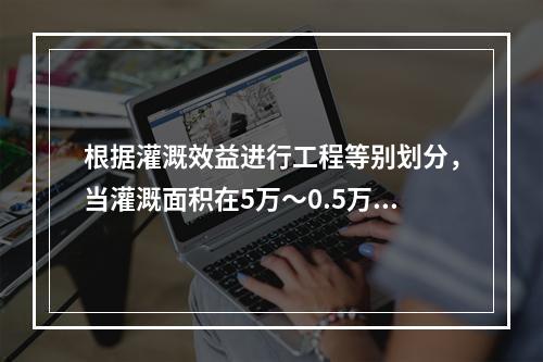 根据灌溉效益进行工程等别划分，当灌溉面积在5万～0.5万亩