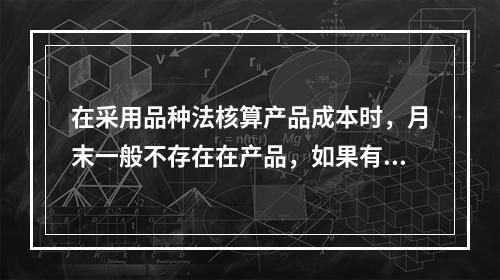 在采用品种法核算产品成本时，月末一般不存在在产品，如果有在产