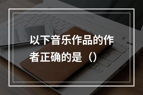 以下音乐作品的作者正确的是（）