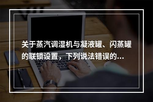 关于蒸汽调湿机与凝液罐、闪蒸罐的联锁设置，下列说法错误的是（