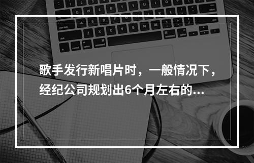 歌手发行新唱片时，一般情况下，经纪公司规划出6个月左右的艺人