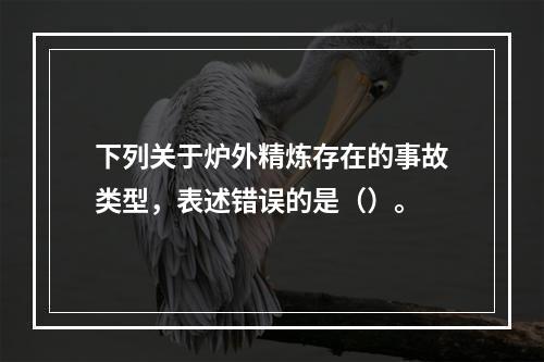 下列关于炉外精炼存在的事故类型，表述错误的是（）。