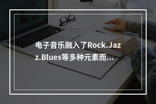 电子音乐融入了Rock.Jazz.Blues等多种元素而充满