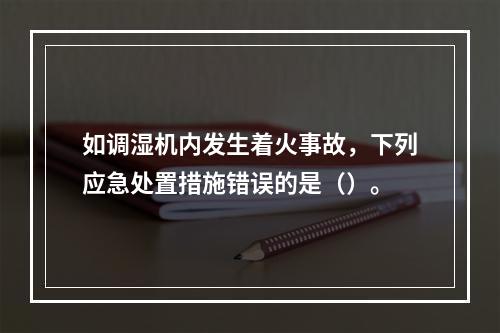 如调湿机内发生着火事故，下列应急处置措施错误的是（）。