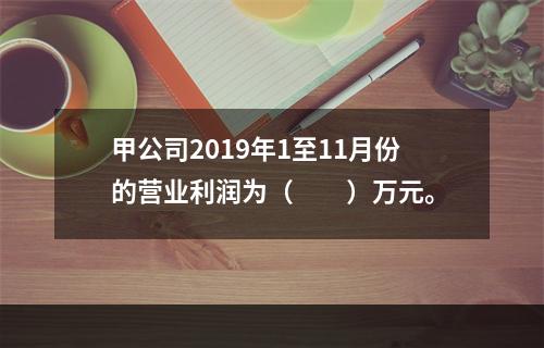 甲公司2019年1至11月份的营业利润为（　　）万元。